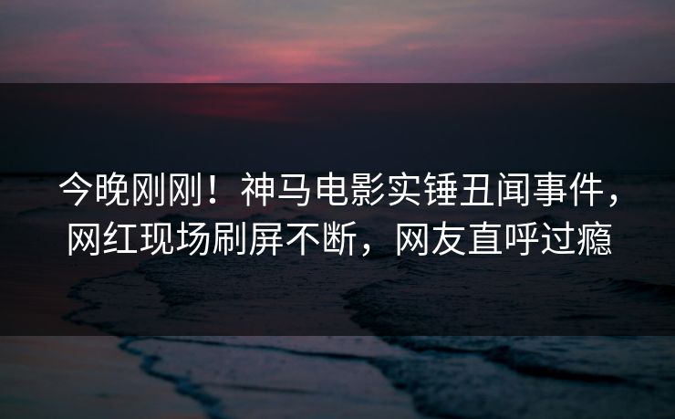 今晚刚刚！神马电影实锤丑闻事件，网红现场刷屏不断，网友直呼过瘾