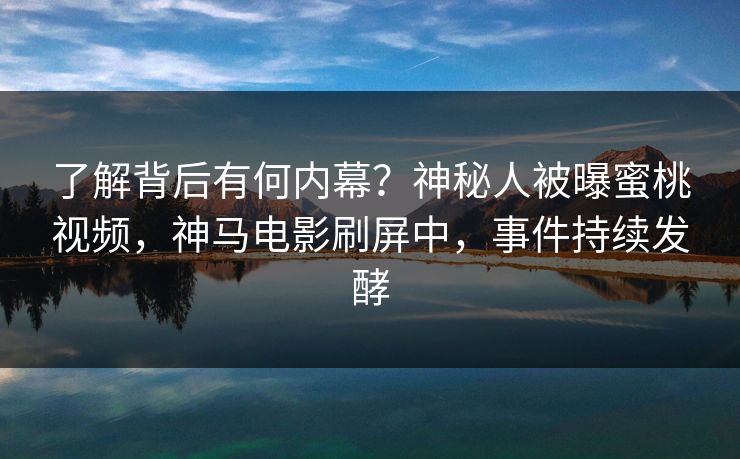 了解背后有何内幕？神秘人被曝蜜桃视频，神马电影刷屏中，事件持续发酵