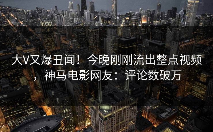 大V又爆丑闻！今晚刚刚流出整点视频，神马电影网友：评论数破万