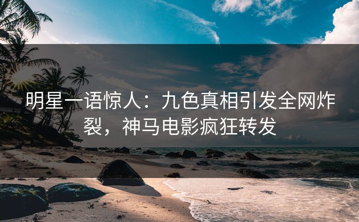 明星一语惊人：九色真相引发全网炸裂，神马电影疯狂转发