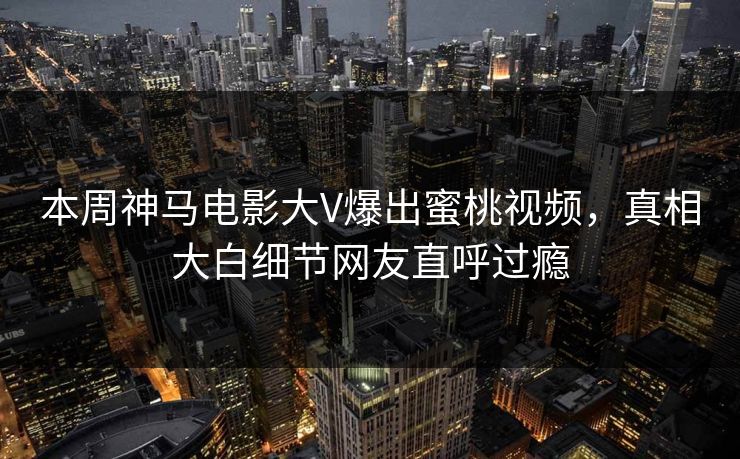 本周神马电影大V爆出蜜桃视频，真相大白细节网友直呼过瘾