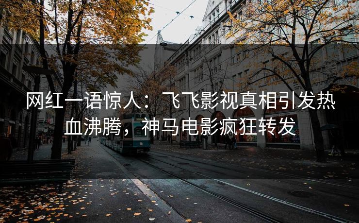 网红一语惊人：飞飞影视真相引发热血沸腾，神马电影疯狂转发