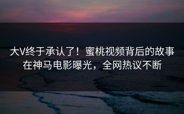大V终于承认了！蜜桃视频背后的故事在神马电影曝光，全网热议不断