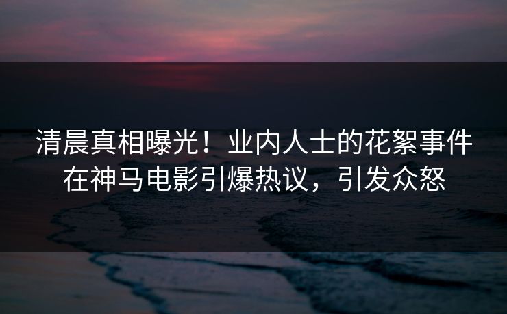 清晨真相曝光！业内人士的花絮事件在神马电影引爆热议，引发众怒