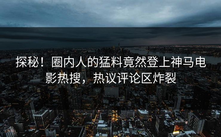探秘！圈内人的猛料竟然登上神马电影热搜，热议评论区炸裂