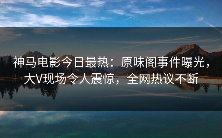 神马电影今日最热：原味阁事件曝光，大V现场令人震惊，全网热议不断