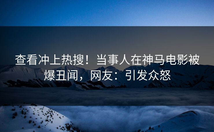 查看冲上热搜！当事人在神马电影被爆丑闻，网友：引发众怒
