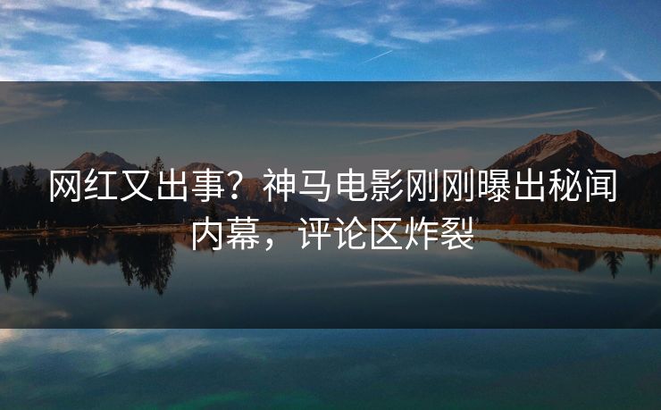网红又出事？神马电影刚刚曝出秘闻内幕，评论区炸裂