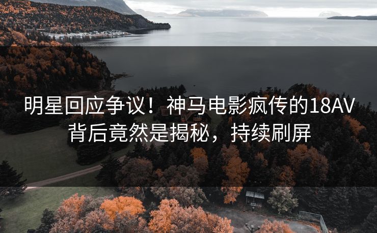 明星回应争议！神马电影疯传的18AV背后竟然是揭秘，持续刷屏