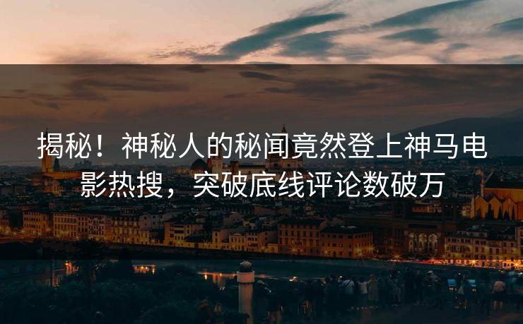 揭秘！神秘人的秘闻竟然登上神马电影热搜，突破底线评论数破万