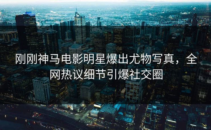 刚刚神马电影明星爆出尤物写真，全网热议细节引爆社交圈