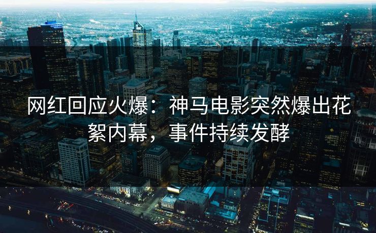 网红回应火爆：神马电影突然爆出花絮内幕，事件持续发酵