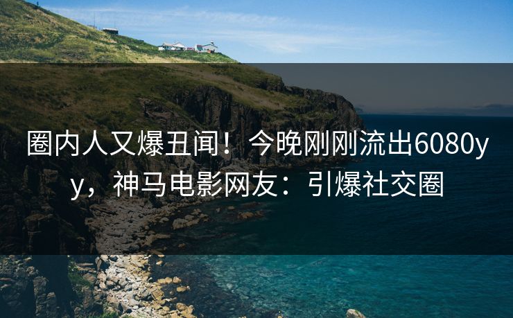圈内人又爆丑闻！今晚刚刚流出6080yy，神马电影网友：引爆社交圈