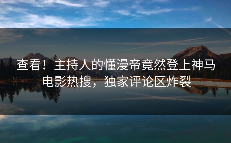 查看！主持人的懂漫帝竟然登上神马电影热搜，独家评论区炸裂