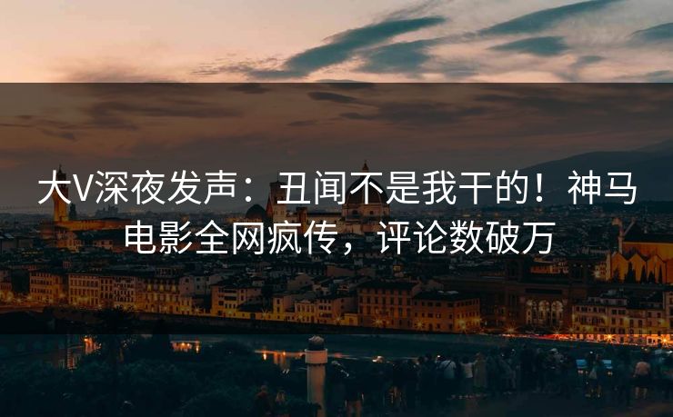 大V深夜发声：丑闻不是我干的！神马电影全网疯传，评论数破万