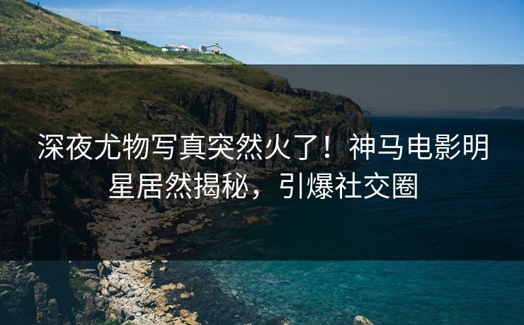 深夜尤物写真突然火了！神马电影明星居然揭秘，引爆社交圈