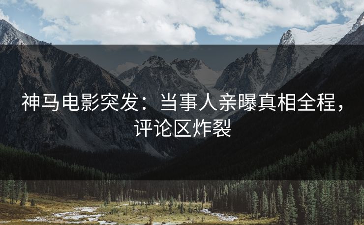 神马电影突发：当事人亲曝真相全程，评论区炸裂
