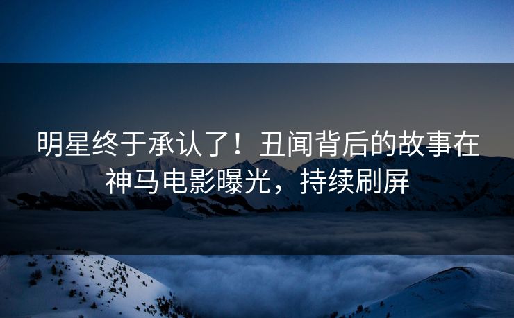 明星终于承认了！丑闻背后的故事在神马电影曝光，持续刷屏