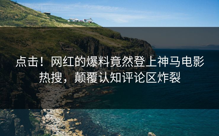 点击！网红的爆料竟然登上神马电影热搜，颠覆认知评论区炸裂