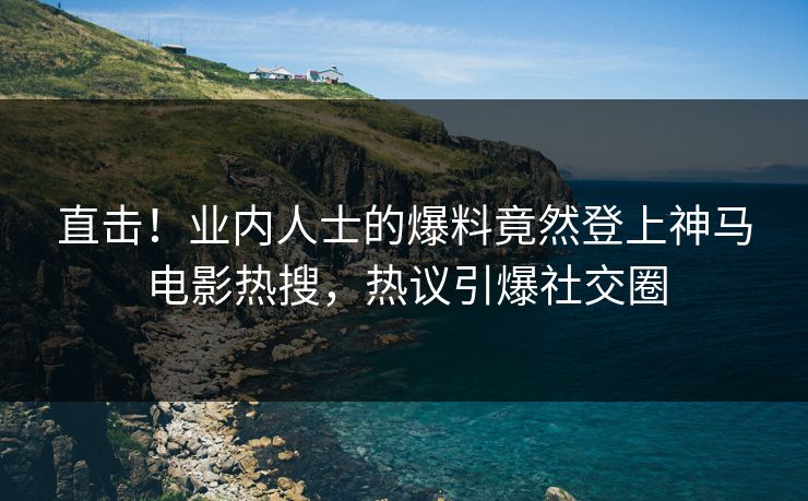 直击！业内人士的爆料竟然登上神马电影热搜，热议引爆社交圈