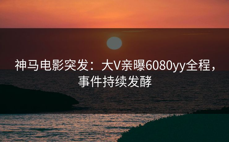 神马电影突发：大V亲曝6080yy全程，事件持续发酵