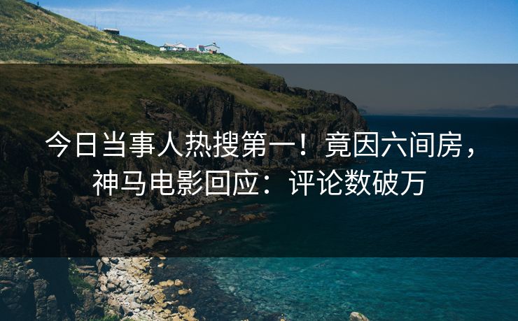 今日当事人热搜第一！竟因六间房，神马电影回应：评论数破万