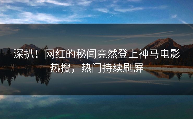 深扒！网红的秘闻竟然登上神马电影热搜，热门持续刷屏