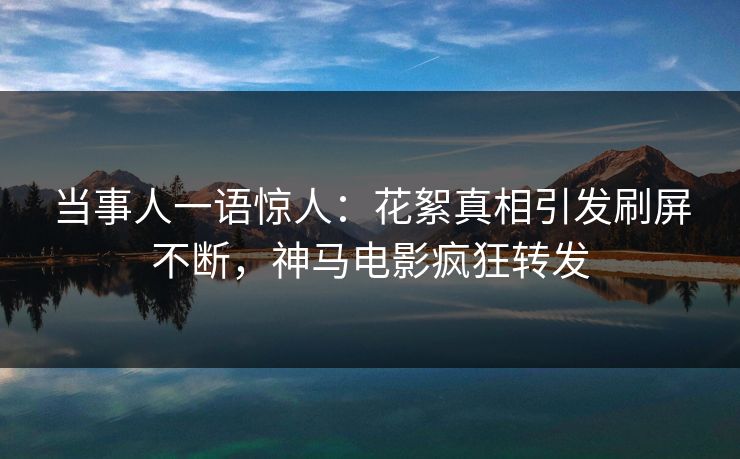 当事人一语惊人：花絮真相引发刷屏不断，神马电影疯狂转发