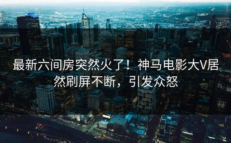 最新六间房突然火了！神马电影大V居然刷屏不断，引发众怒