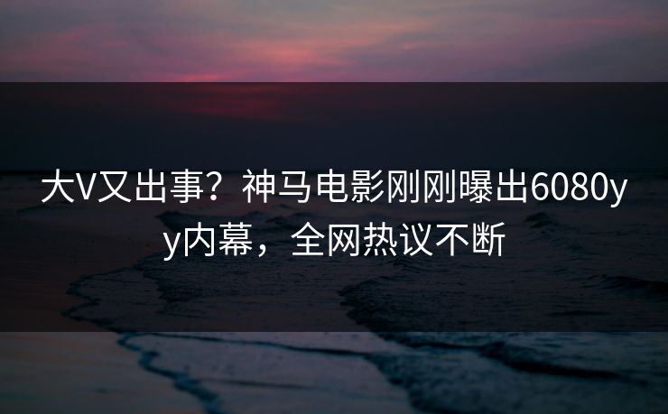 大V又出事？神马电影刚刚曝出6080yy内幕，全网热议不断