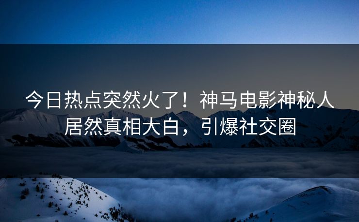 今日热点突然火了！神马电影神秘人居然真相大白，引爆社交圈