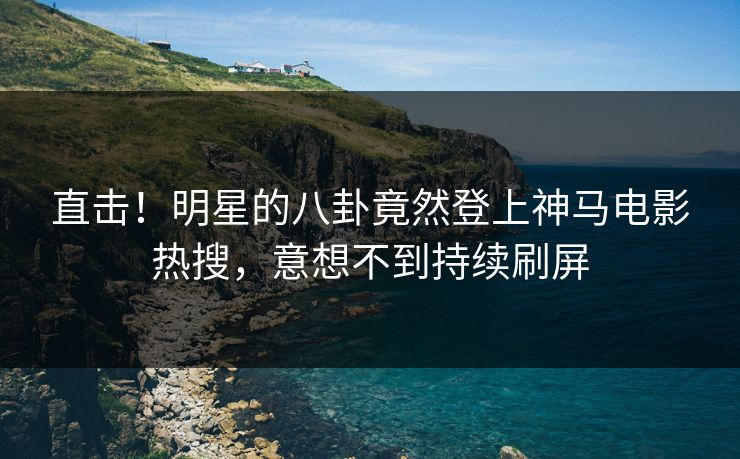 直击！明星的八卦竟然登上神马电影热搜，意想不到持续刷屏