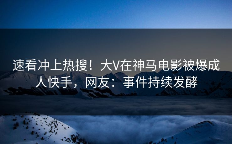 速看冲上热搜！大V在神马电影被爆成人快手，网友：事件持续发酵