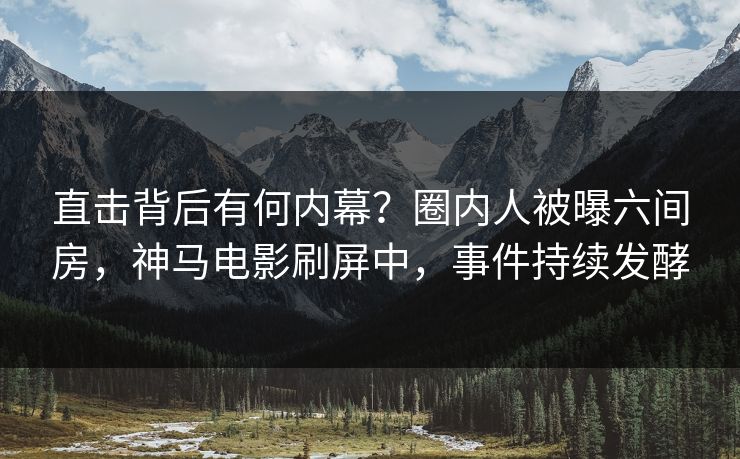 直击背后有何内幕？圈内人被曝六间房，神马电影刷屏中，事件持续发酵