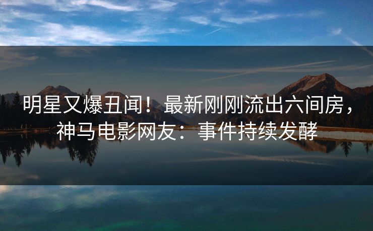明星又爆丑闻！最新刚刚流出六间房，神马电影网友：事件持续发酵