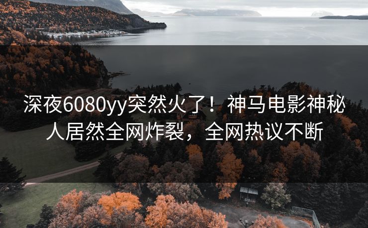 深夜6080yy突然火了！神马电影神秘人居然全网炸裂，全网热议不断