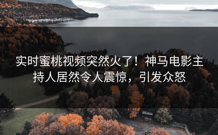 实时蜜桃视频突然火了！神马电影主持人居然令人震惊，引发众怒