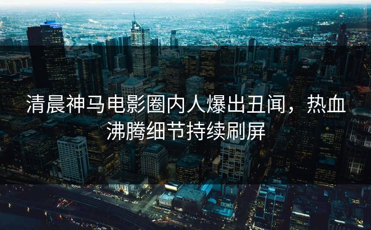清晨神马电影圈内人爆出丑闻，热血沸腾细节持续刷屏