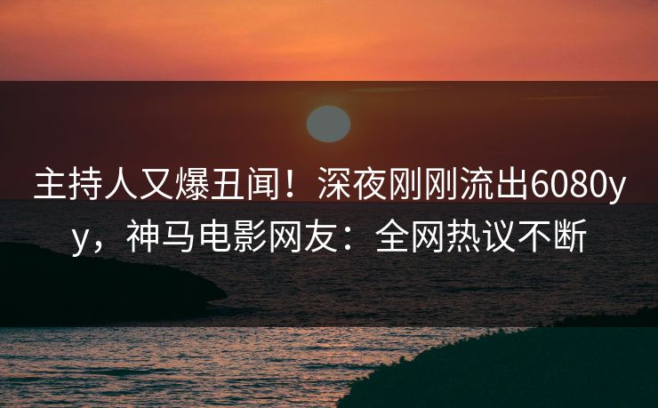 主持人又爆丑闻！深夜刚刚流出6080yy，神马电影网友：全网热议不断