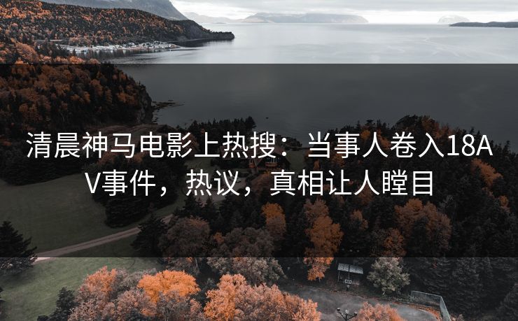 清晨神马电影上热搜：当事人卷入18AV事件，热议，真相让人瞠目