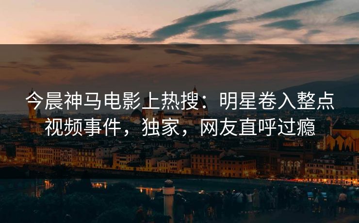 今晨神马电影上热搜：明星卷入整点视频事件，独家，网友直呼过瘾