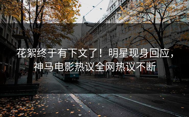 花絮终于有下文了！明星现身回应，神马电影热议全网热议不断