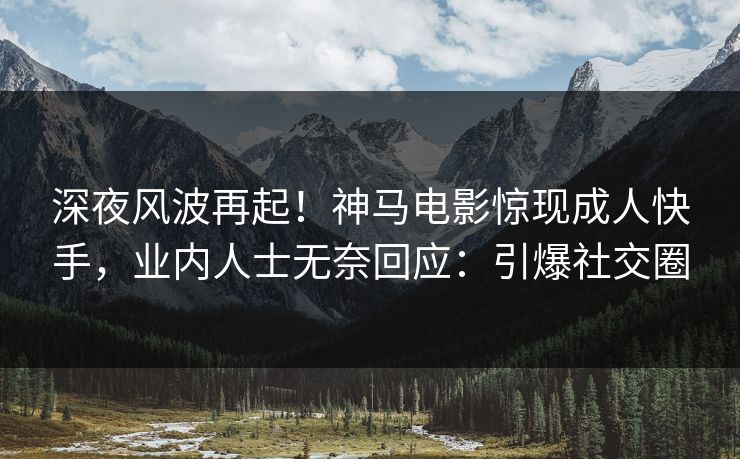 深夜风波再起！神马电影惊现成人快手，业内人士无奈回应：引爆社交圈