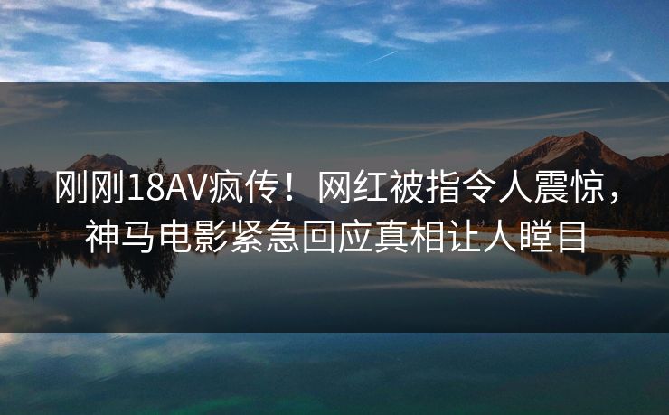 刚刚18AV疯传！网红被指令人震惊，神马电影紧急回应真相让人瞠目