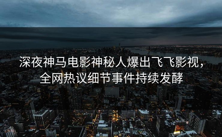 深夜神马电影神秘人爆出飞飞影视，全网热议细节事件持续发酵
