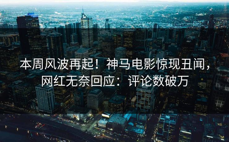 本周风波再起！神马电影惊现丑闻，网红无奈回应：评论数破万