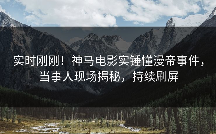 实时刚刚！神马电影实锤懂漫帝事件，当事人现场揭秘，持续刷屏