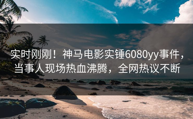 实时刚刚！神马电影实锤6080yy事件，当事人现场热血沸腾，全网热议不断