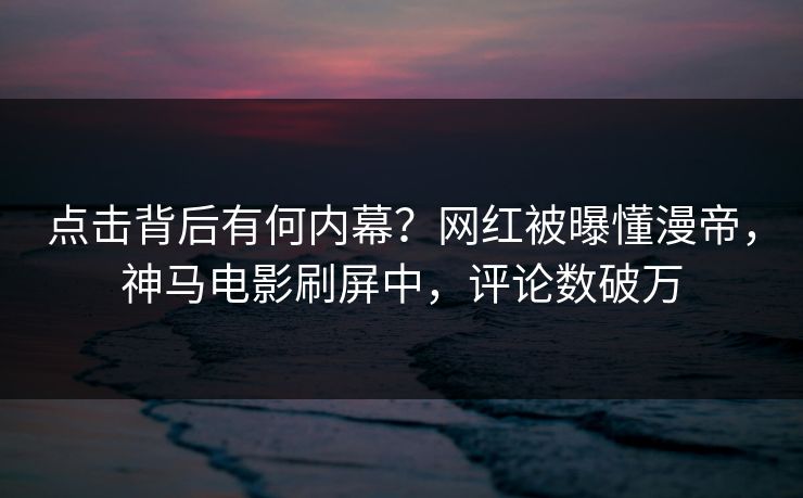 点击背后有何内幕？网红被曝懂漫帝，神马电影刷屏中，评论数破万