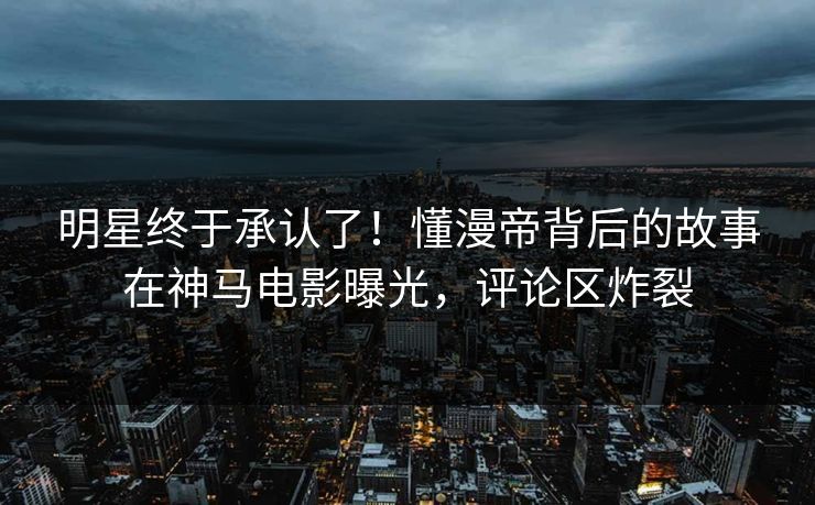 明星终于承认了！懂漫帝背后的故事在神马电影曝光，评论区炸裂